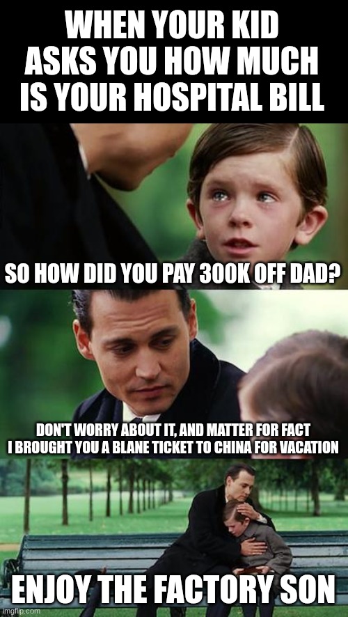 enjoy your "vacation" | WHEN YOUR KID ASKS YOU HOW MUCH IS YOUR HOSPITAL BILL; SO HOW DID YOU PAY 300K OFF DAD? DON'T WORRY ABOUT IT, AND MATTER FOR FACT I BROUGHT YOU A BLANE TICKET TO CHINA FOR VACATION; ENJOY THE FACTORY SON | image tagged in memes,finding neverland | made w/ Imgflip meme maker