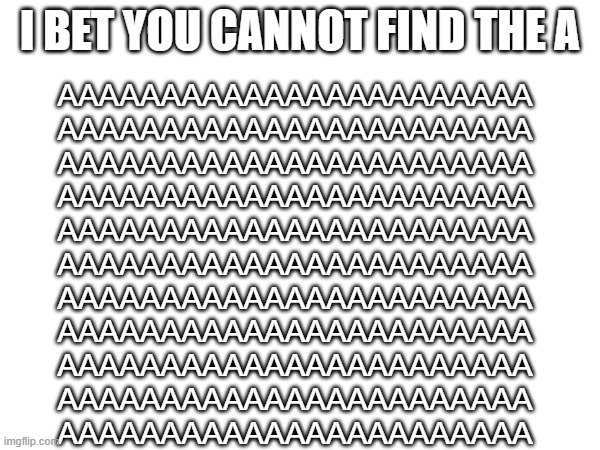 AAAAAAAAAAAAAAAAAAAAAAA | I BET YOU CANNOT FIND THE A; AAAAAAAAAAAAAAAAAAAAAAA

AAAAAAAAAAAAAAAAAAAAAAA

AAAAAAAAAAAAAAAAAAAAAAA

AAAAAAAAAAAAAAAAAAAAAAA

AAAAAAAAAAAAAAAAAAAAAAA

AAAAAAAAAAAAAAAAAAAAAAA

AAAAAAAAAAAAAAAAAAAAAAA

AAAAAAAAAAAAAAAAAAAAAAA

AAAAAAAAAAAAAAAAAAAAAAA

AAAAAAAAAAAAAAAAAAAAAAA

AAAAAAAAAAAAAAAAAAAAAAA | image tagged in a | made w/ Imgflip meme maker