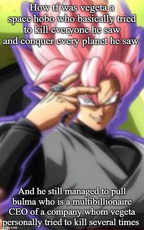 Smart goku black | How tf was vegeta a space hobo who basically tried to kill everyone he saw and conquer every planet he saw; And he still managed to pull bulma who is a multibillionaire CEO of a company whom vegeta personally tried to kill several times | image tagged in smart goku black | made w/ Imgflip meme maker