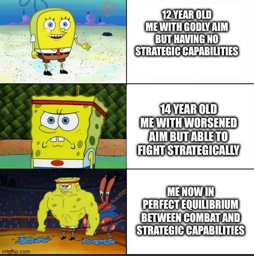 Increasingly Buff SpongeBob | 12 YEAR OLD ME WITH GODLY AIM BUT HAVING NO STRATEGIC CAPABILITIES; 14 YEAR OLD ME WITH WORSENED AIM BUT ABLE TO FIGHT STRATEGICALLY; ME NOW IN PERFECT EQUILIBRIUM BETWEEN COMBAT AND STRATEGIC CAPABILITIES | image tagged in increasingly buff spongebob | made w/ Imgflip meme maker