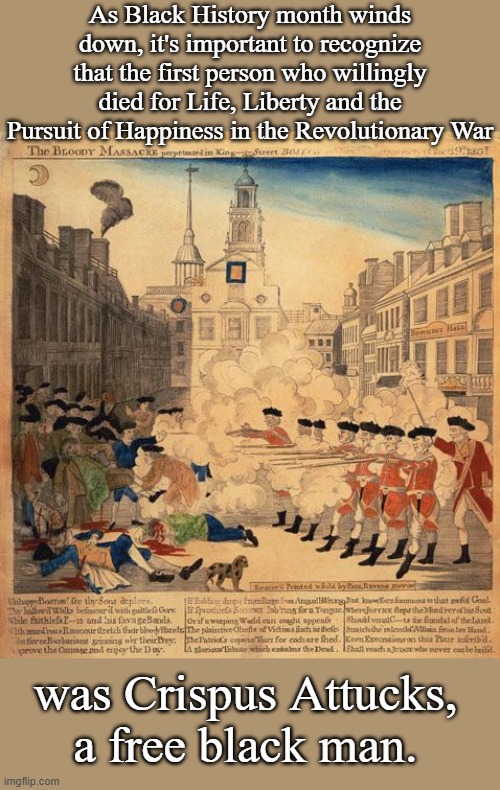 America was not built on the backs of slaves, but on the backs of men and women of all kinds of backgrounds. | As Black History month winds down, it's important to recognize that the first person who willingly died for Life, Liberty and the Pursuit of Happiness in the Revolutionary War; was Crispus Attucks, a free black man. | image tagged in boston massacre cops redcoats blm black lives matter | made w/ Imgflip meme maker