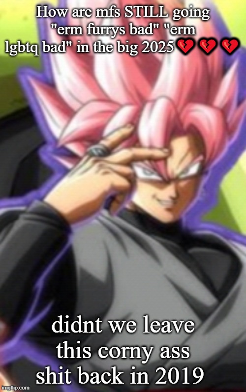 Smart goku black | How are mfs STILL going "erm furrys bad" "erm lgbtq bad" in the big 2025💔💔💔; didnt we leave this corny ass shit back in 2019 | image tagged in smart goku black | made w/ Imgflip meme maker