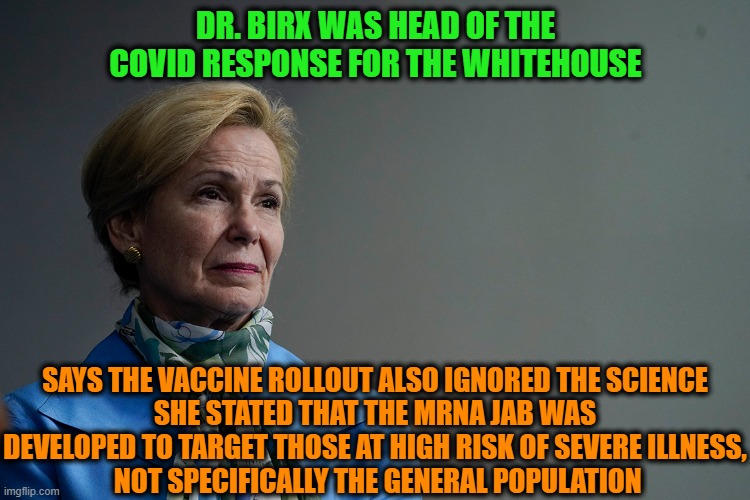 The conspiracy "nuts" were right all along | DR. BIRX WAS HEAD OF THE COVID RESPONSE FOR THE WHITEHOUSE; SAYS THE VACCINE ROLLOUT ALSO IGNORED THE SCIENCE
SHE STATED THAT THE MRNA JAB WAS DEVELOPED TO TARGET THOSE AT HIGH RISK OF SEVERE ILLNESS,
 NOT SPECIFICALLY THE GENERAL POPULATION | image tagged in dr birx,covid-19,conspiracy theories,lies | made w/ Imgflip meme maker