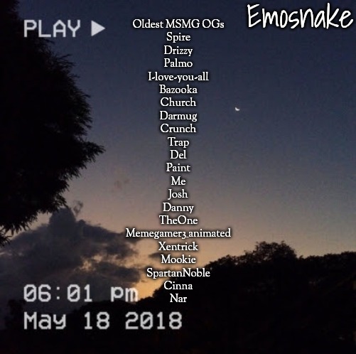 Emosnake's dreamy temp | Oldest MSMG OGs

Spire
Drizzy
Palmo
I-love-you-all
Bazooka
Church
Darmug
Crunch
Trap
Del
Paint
Me
Josh
Danny
TheOne
Memegamer3_animated
Xentrick
Mookie
SpartanNoble
Cinna
Nar | image tagged in emosnake's dreamy temp | made w/ Imgflip meme maker