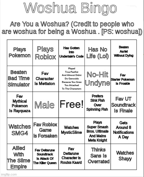 worshington | Woshua Bingo; Are You a Woshua? (Credit to people who are woshua for being a Woshua . [PS: woshua]); Has Gotten Into Undertale's Code; Plays Roblox; Beaten Asriel Without Dying; Plays Pokemon; Has No Life (Lol); Played True Pacifist And Almost Didnt Do Genocide Because You Grew Too Attached To The Characters; Beaten Bad Time Simulator; Fav Starter Pokemon Is Froakie; No-Hit Undyne; Fav Character Is Mettaton; Prefers Sink Fish Over Spinning Fish; Fav Mythical Pokemon Is Rayquaza; Fav UT Soundtrack Is Finale; Male; Plays Super Smash Bros. Ultimate And Mains Meta Knight; Watches SMG4; Fav Roblox Game Is Forsaken; Gets Around 8 Notifications A Day; Watches MysticSlime; Allied With The Slime Empire; Fav Deltarune Soundtrack Is Attack Of The Killer Queen; Watches Shayy; Fav Deltarune Character Is Roulxs Kaard; Thinks Sans Is Overrated | image tagged in blank bingo | made w/ Imgflip meme maker