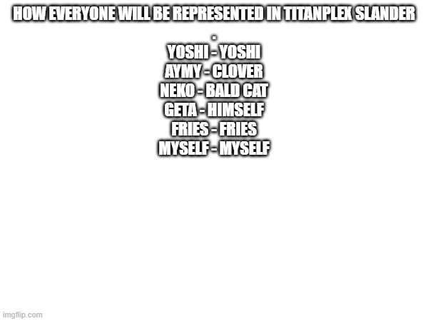 comment for me to add you | HOW EVERYONE WILL BE REPRESENTED IN TITANPLEX SLANDER
.
YOSHI - YOSHI
AYMY - CLOVER
NEKO - BALD CAT
GETA - HIMSELF
FRIES - FRIES
MYSELF - MYSELF | made w/ Imgflip meme maker