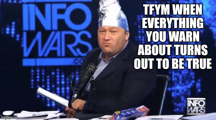 alex jones tinfoil hat | TFYM WHEN EVERYTHING YOU WARN ABOUT TURNS OUT TO BE TRUE | image tagged in alex jones tinfoil hat | made w/ Imgflip meme maker