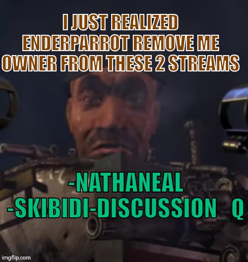 https://imgflip.com/m/Nathaneal,https://imgflip.com/m/Skibidi-Discussion_Q | I JUST REALIZED ENDERPARROT REMOVE ME OWNER FROM THESE 2 STREAMS; -NATHANEAL
-SKIBIDI-DISCUSSION_Q | image tagged in skibidi toilet stare | made w/ Imgflip meme maker