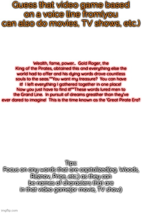 Series (very easy) | Wealth, fame, power...  Gold Roger, the King of the Pirates, obtained this and everything else the world had to offer and his dying words drove countless souls to the seas.""You want my treasure?  You can have it!  I left everything I gathered together in one place!  Now you just have to find it!""These words lured men to the Grand Line.  In pursuit of dreams greather than they've ever dared to imagine!  This is the time known as the 'Great Pirate Era'! | image tagged in guess that video game based on a voice line from it | made w/ Imgflip meme maker