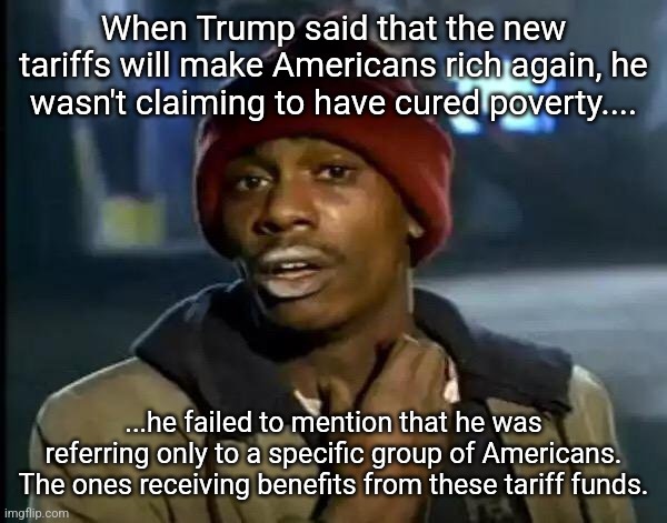 This Trump's Everything | When Trump said that the new tariffs will make Americans rich again, he wasn't claiming to have cured poverty.... ...he failed to mention that he was referring only to a specific group of Americans. The ones receiving benefits from these tariff funds. | image tagged in memes,y'all got any more of that | made w/ Imgflip meme maker