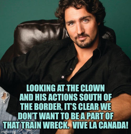 If Canadians had ever once thought it would be nice to be part of America, the orange clown erased any goodwill that existed | LOOKING AT THE CLOWN AND HIS ACTIONS SOUTH OF THE BORDER, IT’S CLEAR WE DON’T WANT TO BE A PART OF THAT TRAIN WRECK.  VIVE LA CANADA! | image tagged in justin trudeau hunk,memes | made w/ Imgflip meme maker