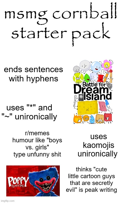 titanplex slander #4 | msmg cornball starter pack; ends sentences with hyphens; uses "*" and "~" unironically; r/memes humour like "boys vs. girls" type unfunny shit; uses kaomojis unironically; thinks "cute little cartoon guys that are secretly evil" is peak writing | made w/ Imgflip meme maker