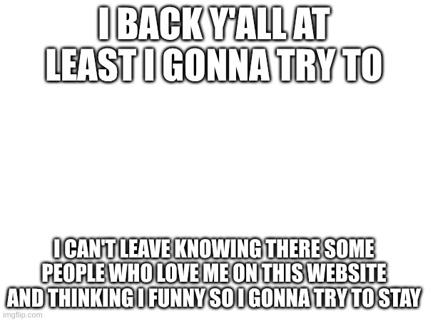 I back :) | I BACK Y'ALL AT LEAST I GONNA TRY TO; I CAN'T LEAVE KNOWING THERE SOME PEOPLE WHO LOVE ME ON THIS WEBSITE AND THINKING I FUNNY SO I GONNA TRY TO STAY | image tagged in back | made w/ Imgflip meme maker