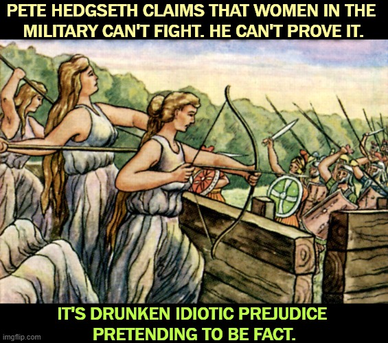 The Amazons were so good at it, they had a river named after them. | PETE HEDGSETH CLAIMS THAT WOMEN IN THE 
MILITARY CAN'T FIGHT. HE CAN'T PROVE IT. IT'S DRUNKEN IDIOTIC PREJUDICE 
PRETENDING TO BE FACT. | image tagged in pete hedgseth,drunk,idiot,prejudice,misogyny | made w/ Imgflip meme maker