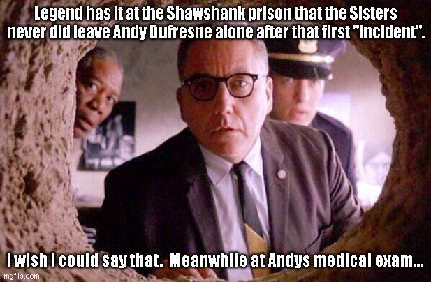 Andys medical exam at Shawshank. | Legend has it at the Shawshank prison that the Sisters never did leave Andy Dufresne alone after that first "incident". I wish I could say that.  Meanwhile at Andys medical exam... | image tagged in shawshank redemption | made w/ Imgflip meme maker