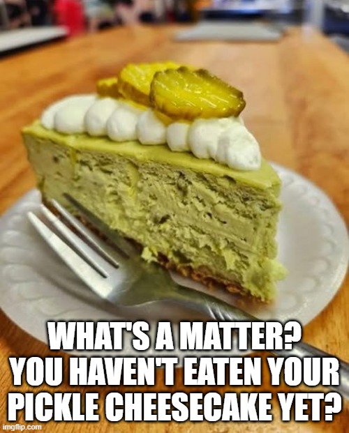 Picklerific | WHAT'S A MATTER? YOU HAVEN'T EATEN YOUR PICKLE CHEESECAKE YET? | image tagged in cursed image | made w/ Imgflip meme maker