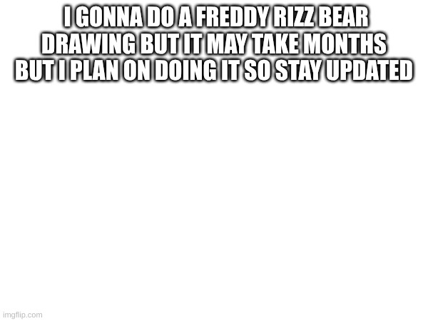 k | I GONNA DO A FREDDY RIZZ BEAR DRAWING BUT IT MAY TAKE MONTHS BUT I PLAN ON DOING IT SO STAY UPDATED | image tagged in fnaf,art,fun | made w/ Imgflip meme maker