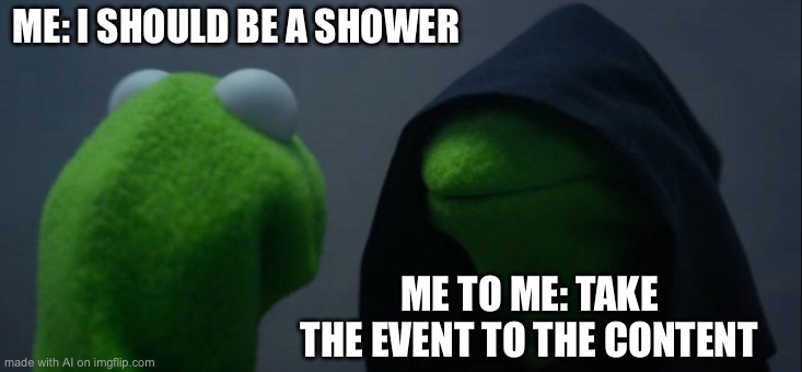 Evil Kermit | ME: I SHOULD BE A SHOWER; ME TO ME: TAKE THE EVENT TO THE CONTENT | image tagged in memes,evil kermit | made w/ Imgflip meme maker