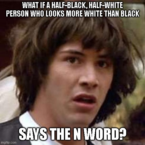 As a black guy, I'm pretty sure this has happened at one point. | WHAT IF A HALF-BLACK, HALF-WHITE PERSON WHO LOOKS MORE WHITE THAN BLACK; SAYS THE N WORD? | image tagged in memes,conspiracy keanu | made w/ Imgflip meme maker