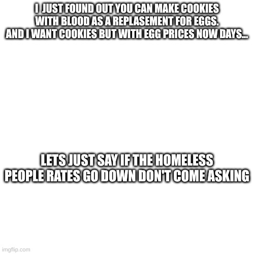 mmmmmmmm blood cookies | I  JUST FOUND OUT YOU CAN MAKE COOKIES WITH BLOOD AS A REPLASEMENT FOR EGGS. AND I WANT COOKIES BUT WITH EGG PRICES NOW DAYS... LETS JUST SAY IF THE HOMELESS PEOPLE RATES GO DOWN DON'T COME ASKING | made w/ Imgflip meme maker
