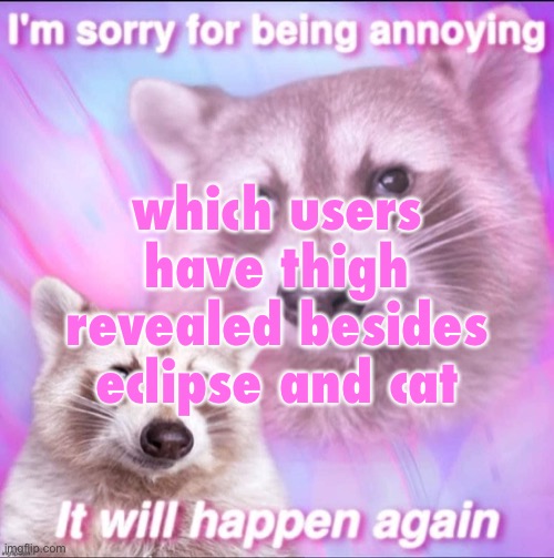 sorry for being annoying | which users have thigh revealed besides eclipse and cat | image tagged in sorry for being annoying | made w/ Imgflip meme maker
