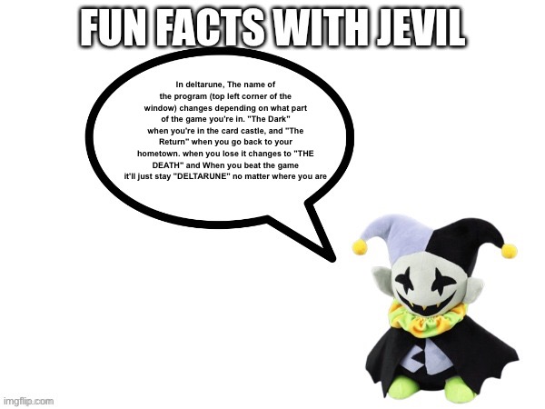 Fun facts with jevil | In deltarune, The name of the program (top left corner of the window) changes depending on what part of the game you're in. "The Dark" when you're in the card castle, and "The Return" when you go back to your hometown. when you lose it changes to "THE DEATH" and When you beat the game it'll just stay "DELTARUNE" no matter where you are | image tagged in fun facts with jevil template | made w/ Imgflip meme maker