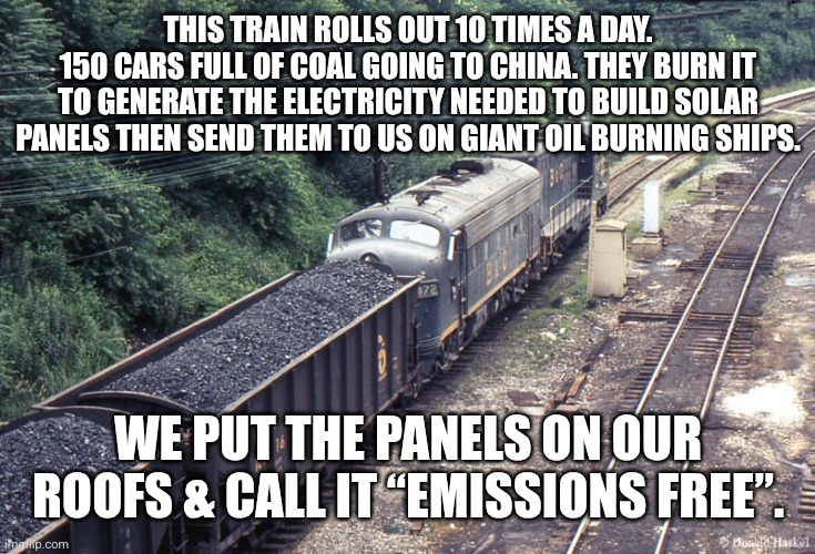 THIS TRAIN ROLLS OUT 10 TIMES A DAY.
150 CARS FULL OF COAL GOING TO CHINA. THEY BURN IT TO GENERATE THE ELECTRICITY NEEDED TO BUILD SOLAR PANELS THEN SEND THEM TO US ON GIANT OIL BURNING SHIPS. WE PUT THE PANELS ON OUR ROOFS & CALL IT “EMISSIONS FREE”. | image tagged in funny memes | made w/ Imgflip meme maker