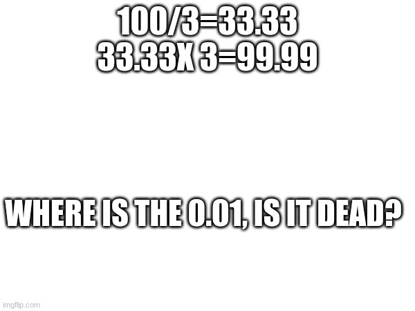 100/3=33.33
33.33X 3=99.99; WHERE IS THE 0.01, IS IT DEAD? | image tagged in math | made w/ Imgflip meme maker