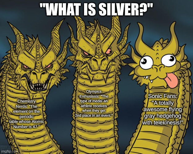 As someone who happens to be all three of these, I can confirm that all answers are correct. | "WHAT IS SILVER?"; Olympics Enthusiasts: "The type of medal an athlete receives when they get 2nd place in an event."; Sonic Fans: "A totally awesome flying gray hedgehog with telekinesis!"; Chemistry Nerds: "The element on the periodic table whose Atomic Number is 47." | image tagged in three-headed dragon,silver,chemistry,olympics,sonic the hedgehog | made w/ Imgflip meme maker