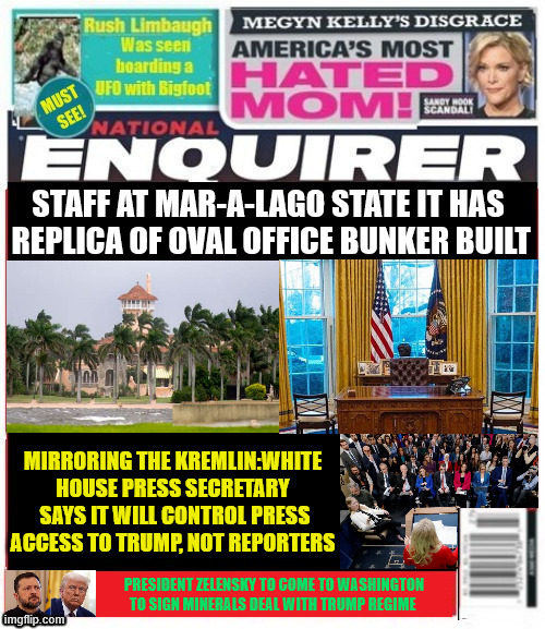 National Enquirer Mar-a-lago bunker with Oval office replica | STAFF AT MAR-A-LAGO STATE IT HAS
 REPLICA OF OVAL OFFICE BUNKER BUILT; MIRRORING THE KREMLIN:WHITE HOUSE PRESS SECRETARY  SAYS IT WILL CONTROL PRESS ACCESS TO TRUMP, NOT REPORTERS; PRESIDENT ZELENSKY TO COME TO WASHINGTON TO SIGN MINERALS DEAL WITH TRUMP REGIME | image tagged in national enquirer mar-a-lago bunker with oval office,white house news blackout,white house propaganda press,ukraine minerals | made w/ Imgflip meme maker