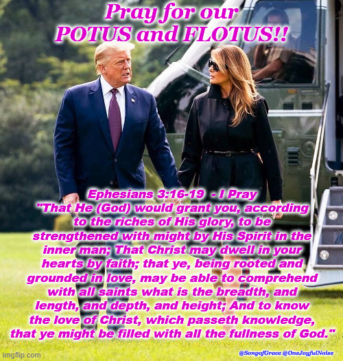 Prayer for POTUS & FLOTUS - Ephesians 3:16-19 | Pray for our POTUS and FLOTUS!! Ephesians 3:16-19  - I Pray
"That He (God) would grant you, according to the riches of His glory, to be strengthened with might by His Spirit in the inner man; That Christ may dwell in your hearts by faith; that ye, being rooted and grounded in love, may be able to comprehend with all saints what is the breadth, and length, and depth, and height; And to know the love of Christ, which passeth knowledge,
that ye might be filled with all the fullness of God."; @SongofGrace @OneJoyfulNoise | image tagged in biblical encouragement | made w/ Imgflip meme maker