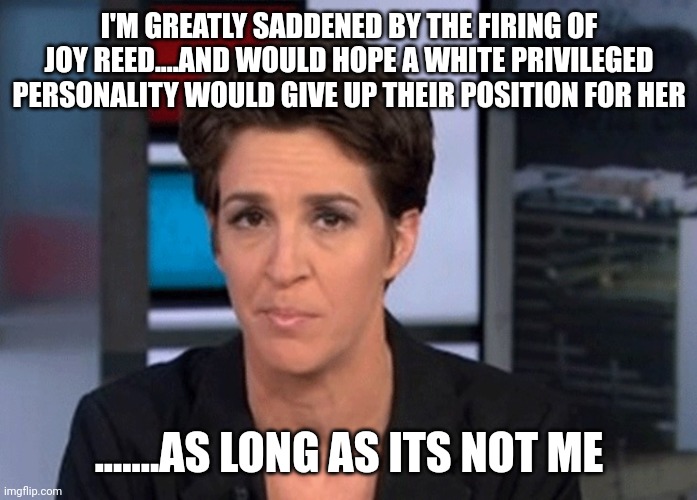 Anyone else....but me | I'M GREATLY SADDENED BY THE FIRING OF JOY REED....AND WOULD HOPE A WHITE PRIVILEGED PERSONALITY WOULD GIVE UP THEIR POSITION FOR HER; .......AS LONG AS ITS NOT ME | image tagged in rachel maddow | made w/ Imgflip meme maker