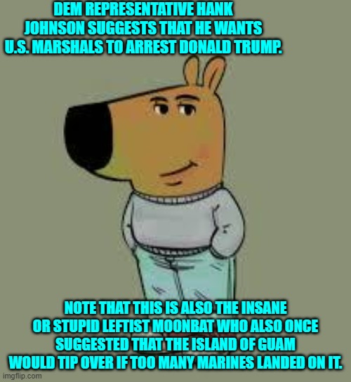 Not surprisingly the Political Left dominates the moonbat category of political leadership. | DEM REPRESENTATIVE HANK JOHNSON SUGGESTS THAT HE WANTS U.S. MARSHALS TO ARREST DONALD TRUMP. NOTE THAT THIS IS ALSO THE INSANE OR STUPID LEFTIST MOONBAT WHO ALSO ONCE SUGGESTED THAT THE ISLAND OF GUAM WOULD TIP OVER IF TOO MANY MARINES LANDED ON IT. | image tagged in low key just a chill guy | made w/ Imgflip meme maker