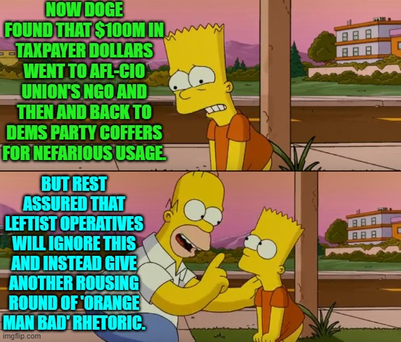 Waiting for our leftists to even BEGIN criticizing their leadership for ripping off taxpayers. | NOW DOGE FOUND THAT $100M IN TAXPAYER DOLLARS WENT TO AFL-CIO UNION'S NGO AND THEN AND BACK TO DEMS PARTY COFFERS FOR NEFARIOUS USAGE. BUT REST ASSURED THAT LEFTIST OPERATIVES WILL IGNORE THIS AND INSTEAD GIVE ANOTHER ROUSING ROUND OF 'ORANGE MAN BAD' RHETORIC. | image tagged in simpsons so far | made w/ Imgflip meme maker