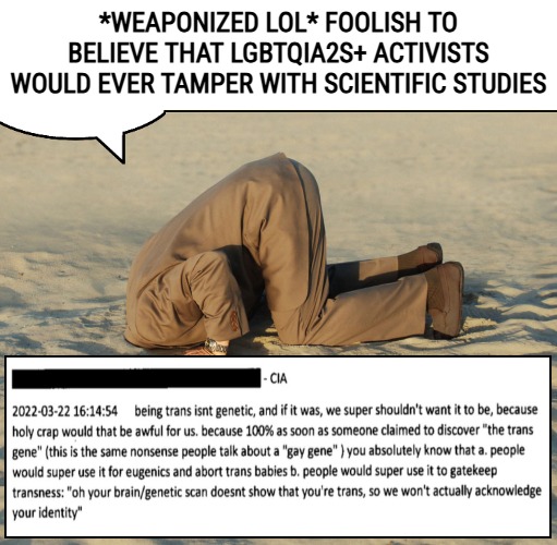 At the CIA's DEI Department. It's a general Social Justice thing to do... | *WEAPONIZED LOL* FOOLISH TO BELIEVE THAT LGBTQIA2S+ ACTIVISTS WOULD EVER TAMPER WITH SCIENTIFIC STUDIES | image tagged in denial,gender identity,science,social justice | made w/ Imgflip meme maker