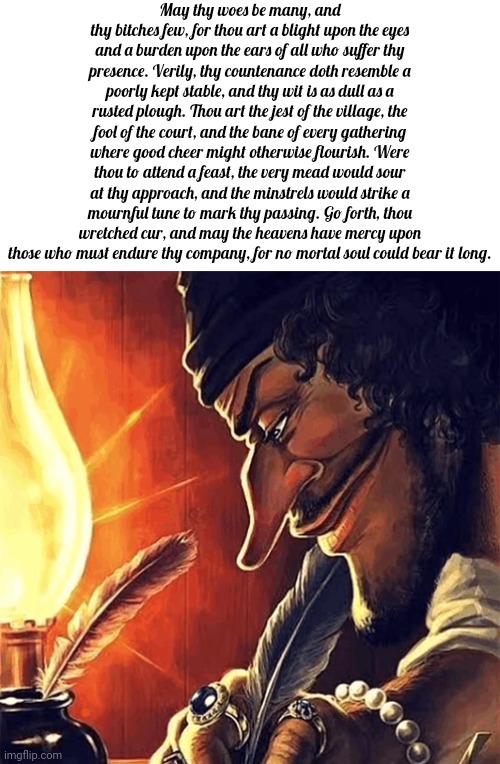 May thy woes be many, and thy bitches few, for thou art a blight upon the eyes and a burden upon the ears of all who suffer thy  | May thy woes be many, and thy bitches few, for thou art a blight upon the eyes and a burden upon the ears of all who suffer thy presence. Verily, thy countenance doth resemble a poorly kept stable, and thy wit is as dull as a rusted plough. Thou art the jest of the village, the fool of the court, and the bane of every gathering where good cheer might otherwise flourish. Were thou to attend a feast, the very mead would sour at thy approach, and the minstrels would strike a mournful tune to mark thy passing. Go forth, thou wretched cur, and may the heavens have mercy upon those who must endure thy company, for no mortal soul could bear it long. | image tagged in blackbeard writing,memes,copypasta,skibidi | made w/ Imgflip meme maker