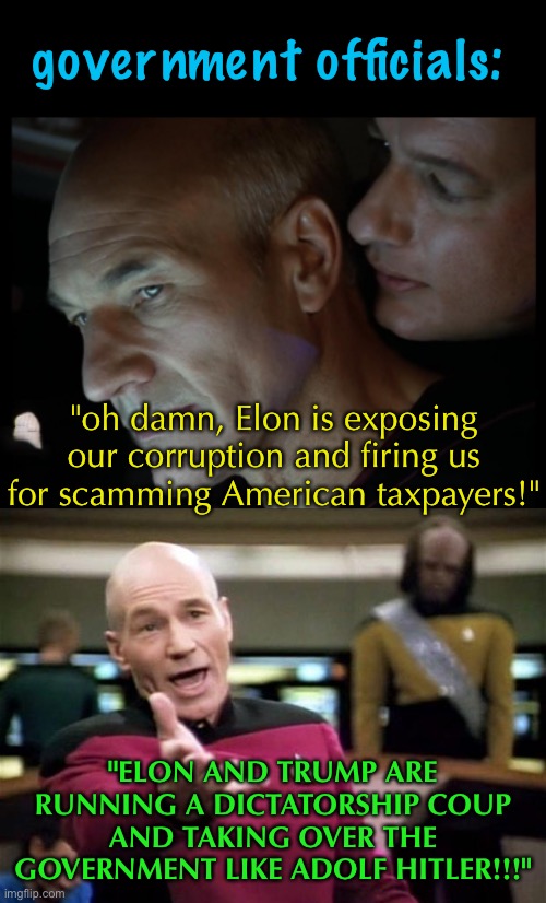 this administration is the best thing to happen to the US in years | government officials:; "oh damn, Elon is exposing our corruption and firing us for scamming American taxpayers!"; "ELON AND TRUMP ARE RUNNING A DICTATORSHIP COUP AND TAKING OVER THE GOVERNMENT LIKE ADOLF HITLER!!!" | image tagged in q whispers to picard,politics,elon musk,doge,donald trump,government corruption | made w/ Imgflip meme maker