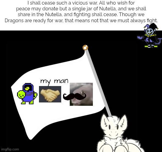 Comment your Nutella for true peace! (Jevil to stay on topic) | I shall cease such a vicious war. All who wish for peace may donate but a single jar of Nutella, and we shall share in the Nutella, and fighting shall cease. Though we Dragons are ready for war, that means not that we must always fight. my man | image tagged in nutella,war,peaceful | made w/ Imgflip meme maker