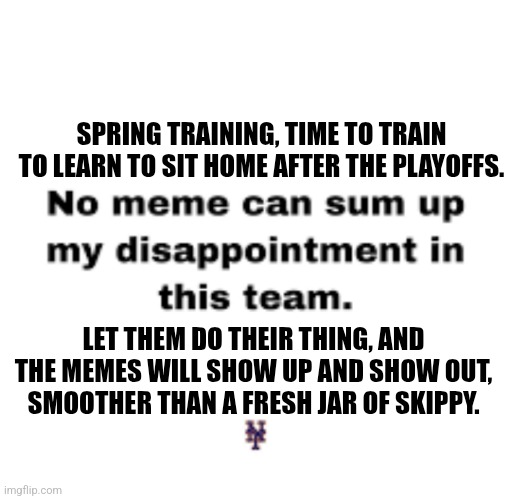 Mets suck. | SPRING TRAINING, TIME TO TRAIN TO LEARN TO SIT HOME AFTER THE PLAYOFFS. LET THEM DO THEIR THING, AND THE MEMES WILL SHOW UP AND SHOW OUT, SMOOTHER THAN A FRESH JAR OF SKIPPY. | image tagged in mets,baseball,suck,worst,team,ever | made w/ Imgflip meme maker