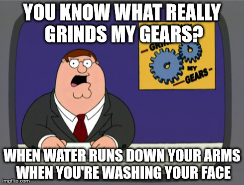 Peter Griffin News Meme | YOU KNOW WHAT REALLY GRINDS MY GEARS? WHEN WATER RUNS DOWN YOUR ARMS WHEN YOU'RE WASHING YOUR FACE | image tagged in memes,peter griffin news,AdviceAnimals | made w/ Imgflip meme maker