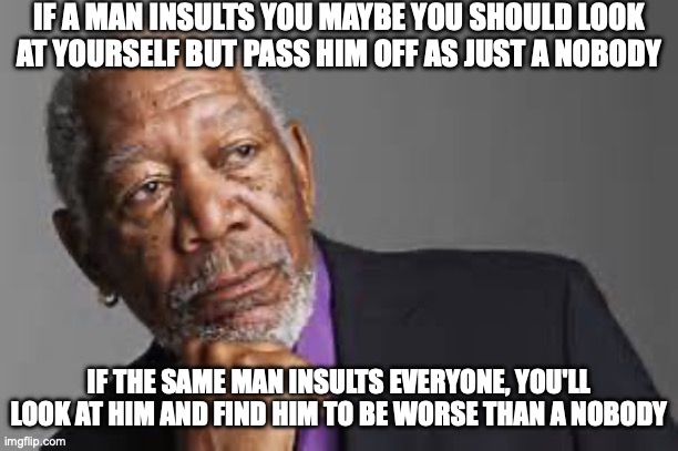 that's just how I interpret things | IF A MAN INSULTS YOU MAYBE YOU SHOULD LOOK AT YOURSELF BUT PASS HIM OFF AS JUST A NOBODY; IF THE SAME MAN INSULTS EVERYONE, YOU'LL LOOK AT HIM AND FIND HIM TO BE WORSE THAN A NOBODY | image tagged in deep thoughts by morgan freeman,memes,idk what to put here,philosophy,unnecessary tags | made w/ Imgflip meme maker