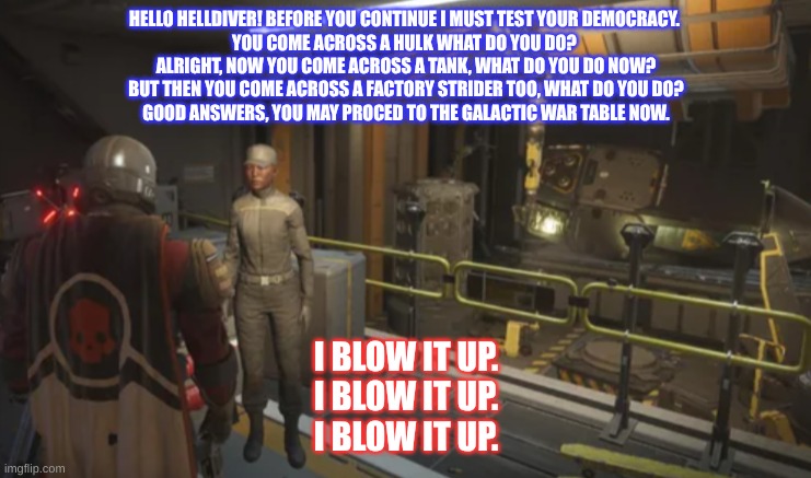 Classic Helldiver Moto | HELLO HELLDIVER! BEFORE YOU CONTINUE I MUST TEST YOUR DEMOCRACY. 
YOU COME ACROSS A HULK WHAT DO YOU DO? 
ALRIGHT, NOW YOU COME ACROSS A TANK, WHAT DO YOU DO NOW?
BUT THEN YOU COME ACROSS A FACTORY STRIDER TOO, WHAT DO YOU DO?
GOOD ANSWERS, YOU MAY PROCED TO THE GALACTIC WAR TABLE NOW. I BLOW IT UP.
I BLOW IT UP.
I BLOW IT UP. | image tagged in funny memes,video games,democracy,freedom | made w/ Imgflip meme maker