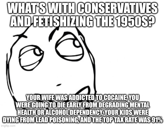 Why do they like the 1950s so much? | WHAT'S WITH CONSERVATIVES AND FETISHIZING THE 1950S? YOUR WIFE WAS ADDICTED TO COCAINE, YOU WERE GOING TO DIE EARLY FROM DEGRADING MENTAL HEALTH OR ALCOHOL DEPENDENCY, YOUR KIDS WERE DYING FROM LEAD POISONING, AND THE TOP TAX RATE WAS 91% | image tagged in hmmm,conservatives,1950s,confused | made w/ Imgflip meme maker