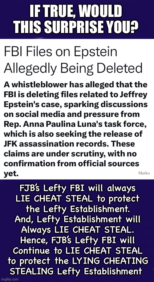 Just doing what they do | IF TRUE, WOULD THIS SURPRISE YOU? Marko; FJB’s Lefty FBI will always
LIE CHEAT STEAL to protect
the Lefty Establishment.
And, Lefty Establishment will
Always LIE CHEAT STEAL.
Hence, FJB’s Lefty FBI will
Continue to LIE CHEAT STEAL
to protect the LYING CHEATING
STEALING Lefty Establishment | image tagged in memes,lefty lies,lefty cheats,lefty steals,lefty has no principles no values,progressives fjb voters kissmyass n gotohell | made w/ Imgflip meme maker