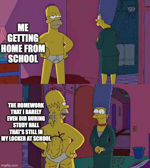 Homer Simpson's Back Fat | ME GETTING HOME FROM SCHOOL; THE HOMEWORK THAT I BARELY EVEN DID DURING STUDY HALL THAT'S STILL IN MY LOCKER AT SCHOOL | image tagged in homer simpson's back fat | made w/ Imgflip meme maker