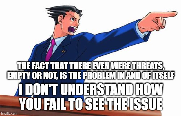 THE FACT THAT THERE EVEN WERE THREATS, EMPTY OR NOT, IS THE PROBLEM IN AND OF ITSELF I DON'T UNDERSTAND HOW YOU FAIL TO SEE THE ISSUE | image tagged in phoenix wright | made w/ Imgflip meme maker