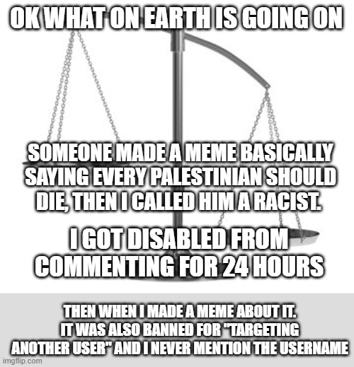 THIS WAS NOT EVEN FEATURED IN THE FUN STREAM AS IT WAS "OFF TOPIC" | OK WHAT ON EARTH IS GOING ON; SOMEONE MADE A MEME BASICALLY SAYING EVERY PALESTINIAN SHOULD DIE, THEN I CALLED HIM A RACIST. I GOT DISABLED FROM COMMENTING FOR 24 HOURS; THEN WHEN I MADE A MEME ABOUT IT. IT WAS ALSO BANNED FOR "TARGETING ANOTHER USER" AND I NEVER MENTION THE USERNAME | image tagged in scales of justice,mods | made w/ Imgflip meme maker