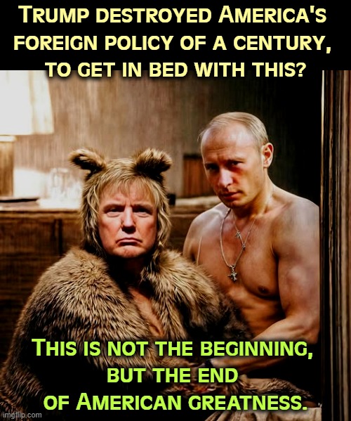 Putin has something on Trump. We don't know what, but Trump will never attack Putin the way he attacks Americans. | Trump destroyed America's 
foreign policy of a century, 
to get in bed with this? This is not the beginning, 
but the end 
of American greatness. | image tagged in trump,putin,russia,servant,slave,the end | made w/ Imgflip meme maker