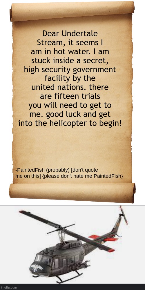 paintedfish is probably capable of escaping but he is too busy texting undy- I mean doing very normal stuff | Dear Undertale Stream, it seems I am in hot water. I am stuck inside a secret, high security government facility by the united nations. there are fifteen trials you will need to get to me. good luck and get into the helicopter to begin! -PaintedFish (probably) [don't quote me on this] {please don't hate me PaintedFish} | image tagged in blank scroll,huey helicopter | made w/ Imgflip meme maker