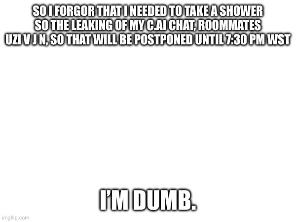 Forgot that I needed to take a shower. | SO I FORGOR THAT I NEEDED TO TAKE A SHOWER SO THE LEAKING OF MY C.AI CHAT, ROOMMATES UZI V J N, SO THAT WILL BE POSTPONED UNTIL 7:30 PM WST; I’M DUMB. | image tagged in need to shower,character ai,lol,i forgor | made w/ Imgflip meme maker